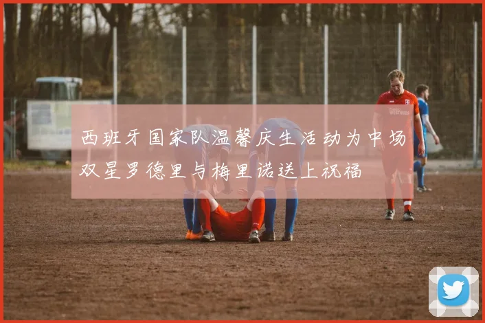 西班牙国家队温馨庆生活动为中场双星罗德里与梅里诺送上祝福