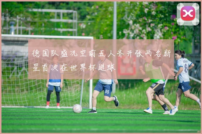 德国队盛况空前五人齐开张两名新星首次在世界杯进球