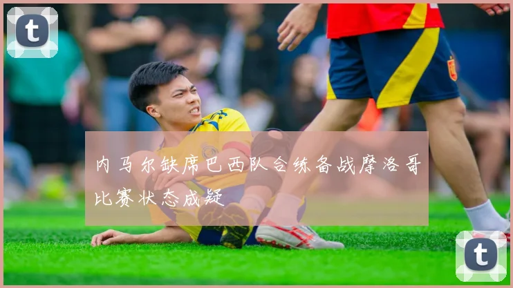 内马尔缺席巴西队合练备战摩洛哥比赛状态成疑