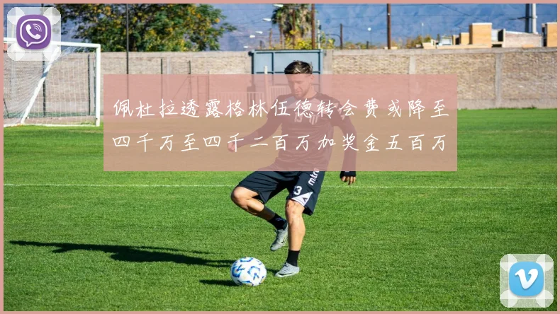 佩杜拉透露格林伍德转会费或降至四千万至四千二百万加奖金五百万至六百万