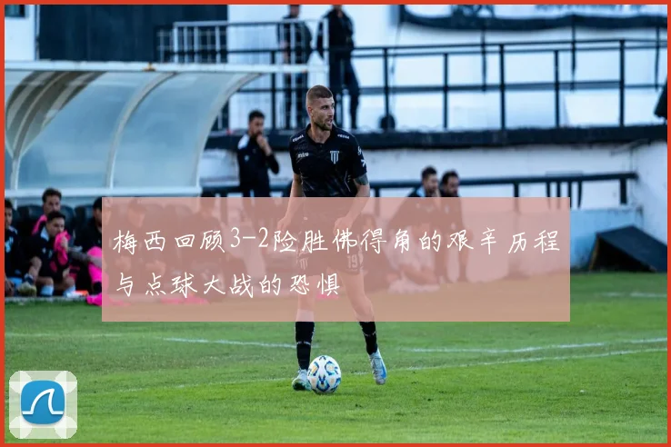 梅西回顾3-2险胜佛得角的艰辛历程与点球大战的恐惧