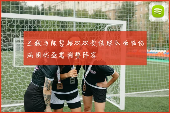 王毅与陈哲超双双受伤球队面临伤病困扰亟需调整阵容
