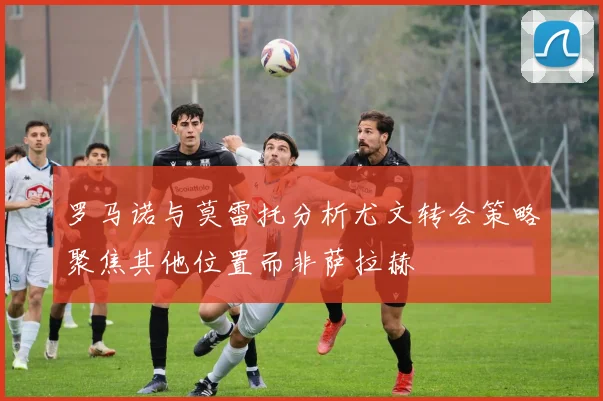 罗马诺与莫雷托分析尤文转会策略聚焦其他位置而非萨拉赫