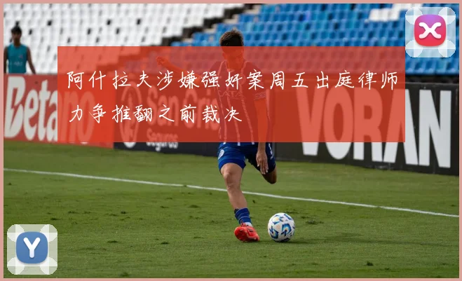 阿什拉夫涉嫌强奸案周五出庭律师力争推翻之前裁决