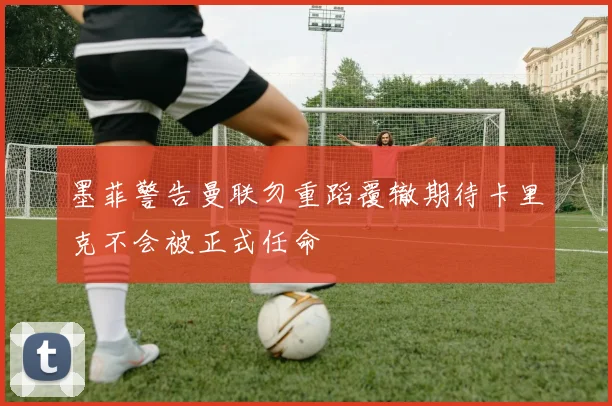 墨菲警告曼联勿重蹈覆辙期待卡里克不会被正式任命