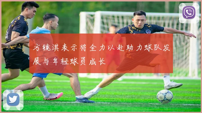 方镜淇表示将全力以赴助力球队发展与年轻球员成长