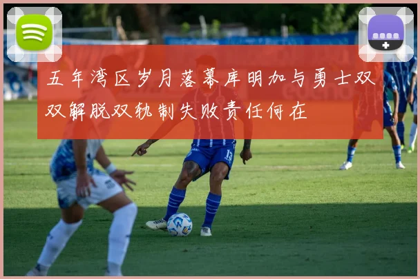 五年湾区岁月落幕库明加与勇士双双解脱双轨制失败责任何在