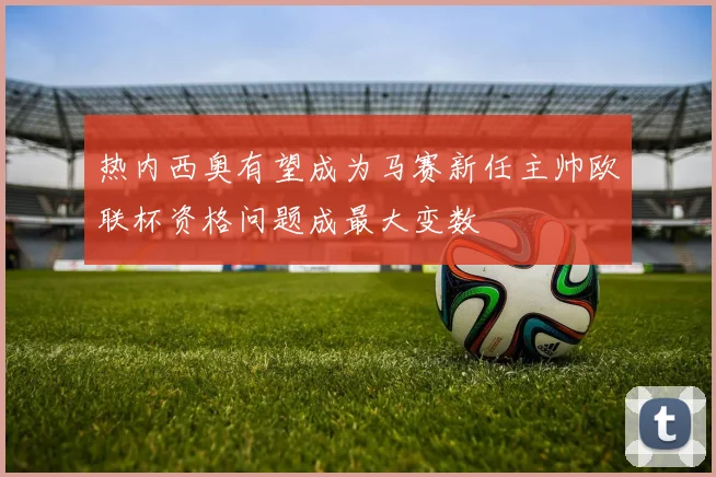 热内西奥有望成为马赛新任主帅欧联杯资格问题成最大变数