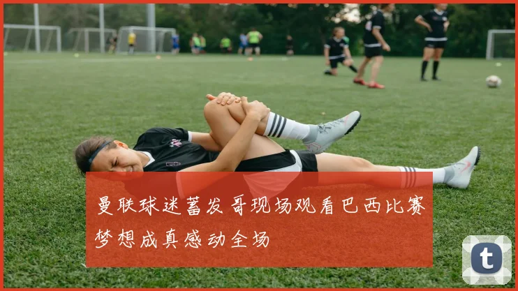 曼联球迷蓄发哥现场观看巴西比赛梦想成真感动全场
