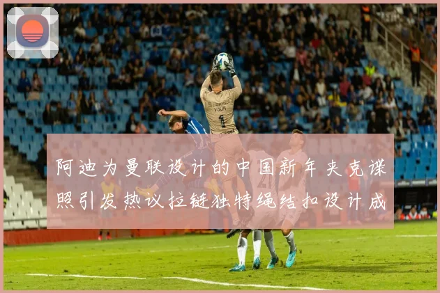 阿迪为曼联设计的中国新年夹克谍照引发热议拉链独特绳结扣设计成亮点