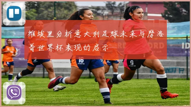 维埃里分析意大利足球未来与摩洛哥世界杯表现的启示