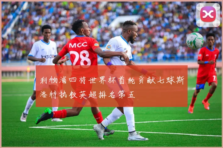 利物浦四将世界杯首轮贡献七球斯洛特执教英超排名第五