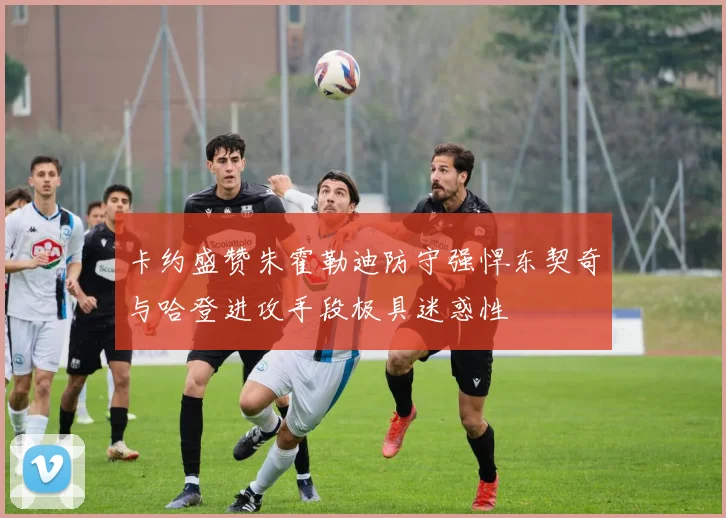 卡约盛赞朱霍勒迪防守强悍东契奇与哈登进攻手段极具迷惑性