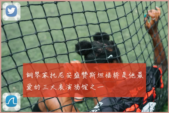 钢琴家托尼安盛赞斯坦福桥是他最爱的三大表演场馆之一