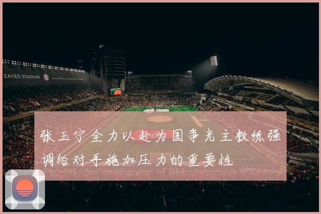 张玉宁全力以赴为国争光主教练强调给对手施加压力的重要性