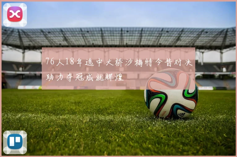 76人18年选中大桥沙梅特今昔对决助力夺冠成就辉煌