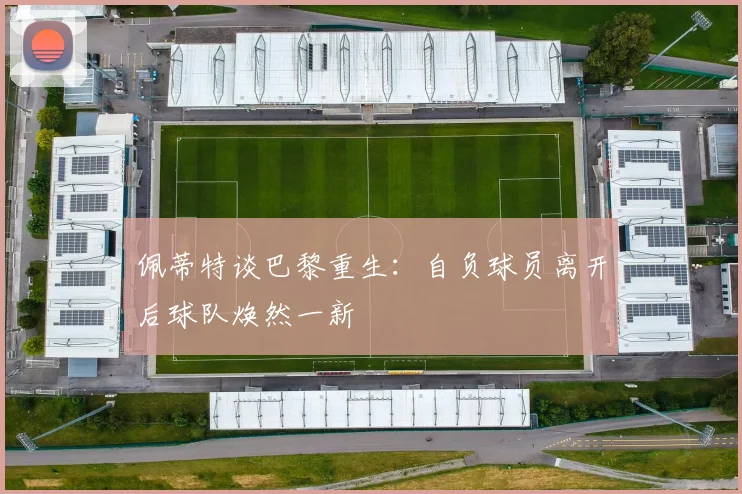 佩蒂特谈巴黎重生：自负球员离开后球队焕然一新