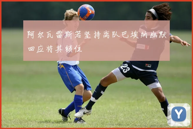 阿尔瓦雷斯若坚持离队巴埃纳幽默回应将其锁住