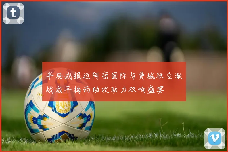 半场战报迈阿密国际与费城联合激战成平梅西助攻助力双响盛宴