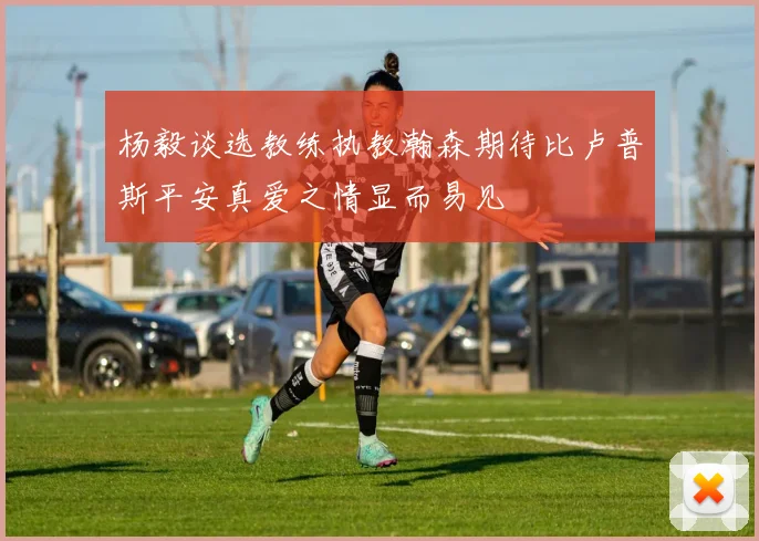 杨毅谈选教练执教瀚森期待比卢普斯平安真爱之情显而易见