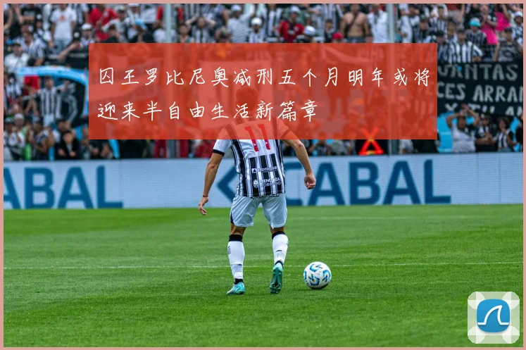 囚王罗比尼奥减刑五个月明年或将迎来半自由生活新篇章